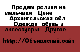 Продам ролики на мальчика › Цена ­ 2 000 - Архангельская обл. Одежда, обувь и аксессуары » Другое   